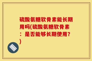 硫酸氨糖软骨素能长期用吗(硫酸氨糖软骨素：是否能够长期使用？)