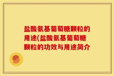 盐酸氨基葡萄糖颗粒的用途(盐酸氨基葡萄糖颗粒的功效与用途简介