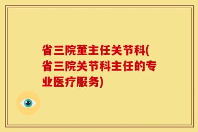 省三院董主任关节科(省三院关节科主任的专业医疗服务)