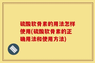 硫酸软骨素的用法怎样使用(硫酸软骨素的正确用法和使用方法)