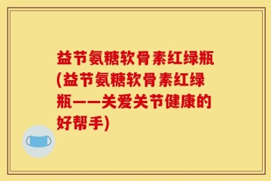 益节氨糖软骨素红绿瓶(益节氨糖软骨素红绿瓶——关爱关节健康的好帮手)