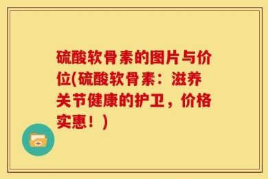 硫酸软骨素的图片与价位(硫酸软骨素：滋养关节健康的护卫，价格实惠！)