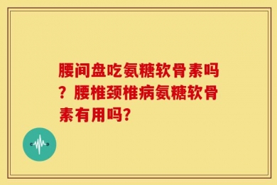 腰间盘吃氨糖软骨素吗？腰椎颈椎病氨糖软骨素有用吗？