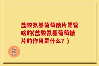 盐酸氨基葡萄糖片是管啥的(盐酸氨基葡萄糖片的作用是什么？)
