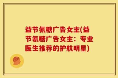益节氨糖广告女主(益节氨糖广告女主：专业医生推荐的护航明星)