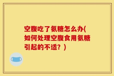 空腹吃了氨糖怎么办(如何处理空腹食用氨糖引起的不适？)