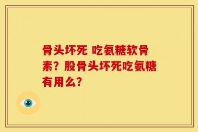 骨头坏死 吃氨糖软骨素？股骨头坏死吃氨糖有用么？