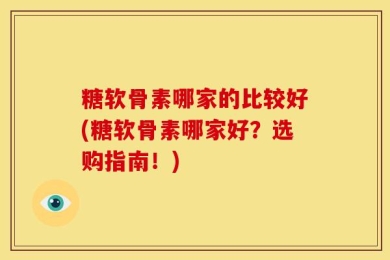 糖软骨素哪家的比较好(糖软骨素哪家好？选购指南！)
