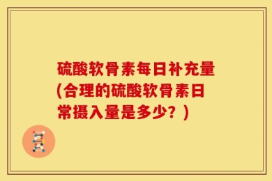 硫酸软骨素每日补充量(合理的硫酸软骨素日常摄入量是多少？)