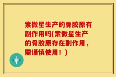 紫微星生产的骨胶原有副作用吗(紫微星生产的骨胶原存在副作用，需谨慎使用！)