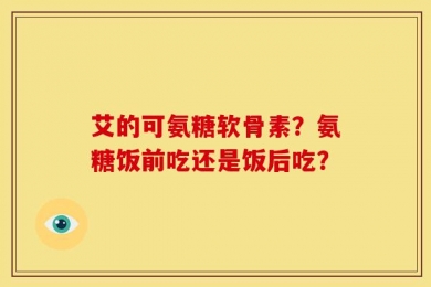艾的可氨糖软骨素？氨糖饭前吃还是饭后吃？