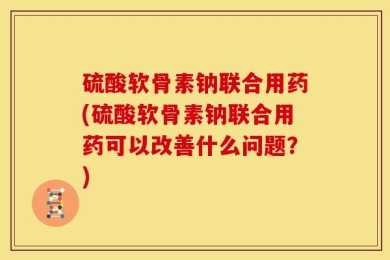 硫酸软骨素钠联合用药(硫酸软骨素钠联合用药可以改善什么问题？)