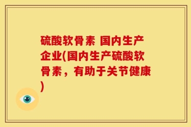 硫酸软骨素 国内生产企业(国内生产硫酸软骨素，有助于关节健康)