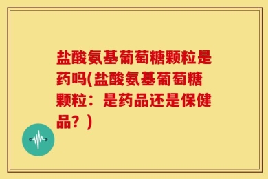 盐酸氨基葡萄糖颗粒是药吗(盐酸氨基葡萄糖颗粒：是药品还是保健品？)
