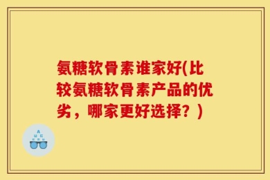 氨糖软骨素谁家好(比较氨糖软骨素产品的优劣，哪家更好选择？)