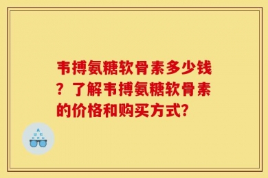 韦搏氨糖软骨素多少钱？了解韦搏氨糖软骨素的价格和购买方式？