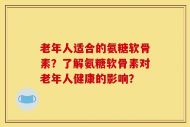 老年人适合的氨糖软骨素？了解氨糖软骨素对老年人健康的影响？
