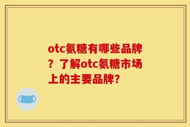 otc氨糖有哪些品牌？了解otc氨糖市场上的主要品牌？
