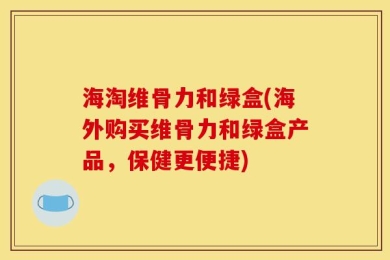 海淘维骨力和绿盒(海外购买维骨力和绿盒产品，保健更便捷)