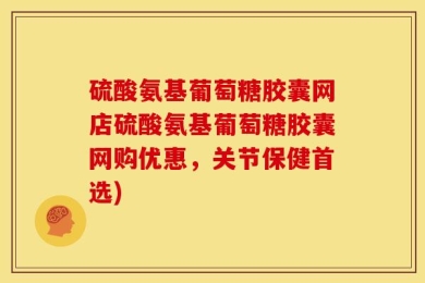 硫酸氨基葡萄糖胶囊网店硫酸氨基葡萄糖胶囊网购优惠，关节保健首选)