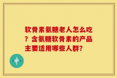 软骨素氨糖老人怎么吃？含氨糖软骨素的产品主要适用哪些人群？