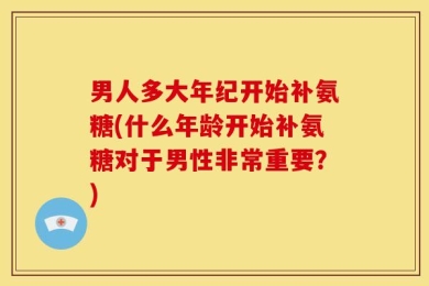 男人多大年纪开始补氨糖(什么年龄开始补氨糖对于男性非常重要？)