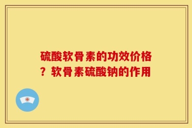硫酸软骨素的功效价格？软骨素硫酸钠的作用