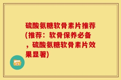 硫酸氨糖软骨素片推荐(推荐：软骨保养必备，硫酸氨糖软骨素片效果显著)