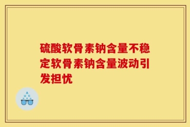 硫酸软骨素钠含量不稳定软骨素钠含量波动引发担忧