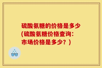 硫酸氨糖的价格是多少(硫酸氨糖价格查询：市场价格是多少？)