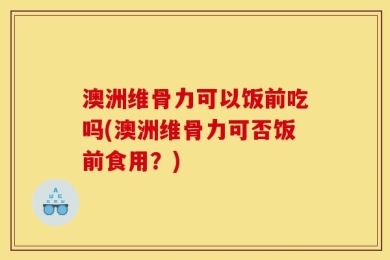 澳洲维骨力可以饭前吃吗(澳洲维骨力可否饭前食用？)