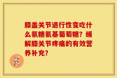 膝盖关节退行性变吃什么氨糖氨基葡萄糖？缓解膝关节疼痛的有效营养补充？