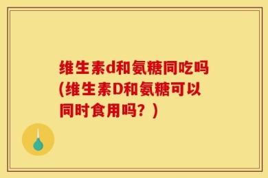 维生素d和氨糖同吃吗(维生素D和氨糖可以同时食用吗？)