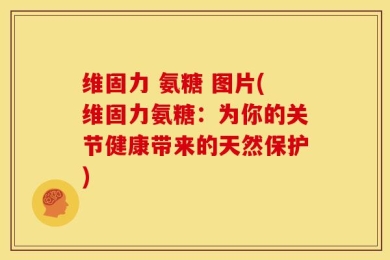 维固力 氨糖 图片(维固力氨糖：为你的关节健康带来的天然保护)