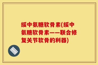 绥中氨糖软骨素(绥中氨糖软骨素——联合修复关节软骨的利器)