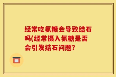 经常吃氨糖会导致结石吗(经常摄入氨糖是否会引发结石问题？