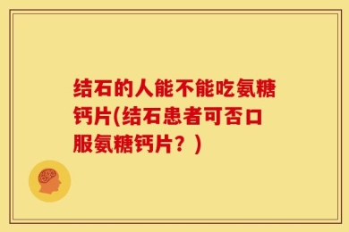 结石的人能不能吃氨糖钙片(结石患者可否口服氨糖钙片？)