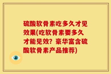 硫酸软骨素吃多久才见效果(吃软骨素要多久才能见效？豪华富含硫酸软骨素产品推荐)