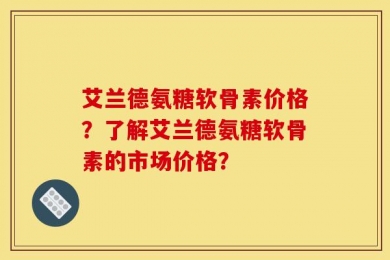 艾兰德氨糖软骨素价格？了解艾兰德氨糖软骨素的市场价格？