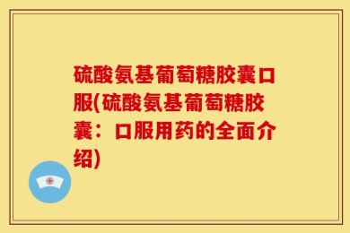 硫酸氨基葡萄糖胶囊口服(硫酸氨基葡萄糖胶囊：口服用药的全面介绍)