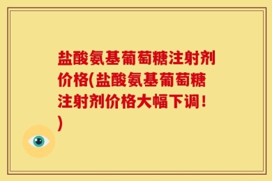 盐酸氨基葡萄糖注射剂价格(盐酸氨基葡萄糖注射剂价格大幅下调！)