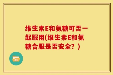 维生素E和氨糖可否一起服用(维生素E和氨糖合服是否安全？)