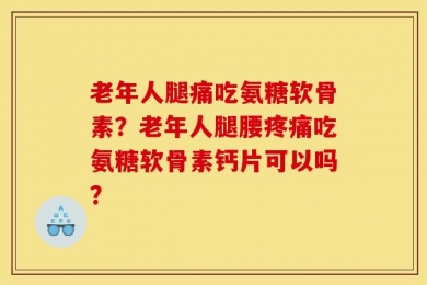 老年人腿痛吃氨糖软骨素？老年人腿腰疼痛吃氨糖软骨素钙片可以吗？