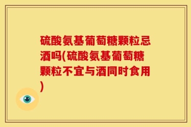硫酸氨基葡萄糖颗粒忌酒吗(硫酸氨基葡萄糖颗粒不宜与酒同时食用)