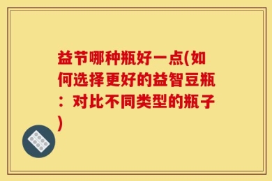 益节哪种瓶好一点(如何选择更好的益智豆瓶：对比不同类型的瓶子)