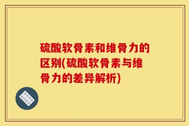 硫酸软骨素和维骨力的区别(硫酸软骨素与维骨力的差异解析)