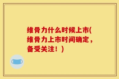 维骨力什么时候上市(维骨力上市时间确定，备受关注！)