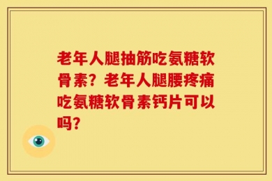 老年人腿抽筋吃氨糖软骨素？老年人腿腰疼痛吃氨糖软骨素钙片可以吗？