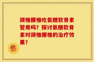颈椎腰椎吃氨糖软骨素管用吗？探讨氨糖软骨素对颈椎腰椎的治疗效果？