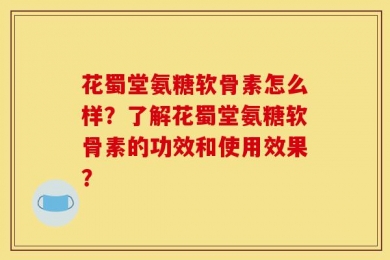 花蜀堂氨糖软骨素怎么样？了解花蜀堂氨糖软骨素的功效和使用效果？